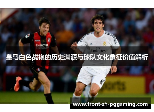 皇马白色战袍的历史渊源与球队文化象征价值解析 皇马白色战袍的历史渊源与球队文化象征价值解析