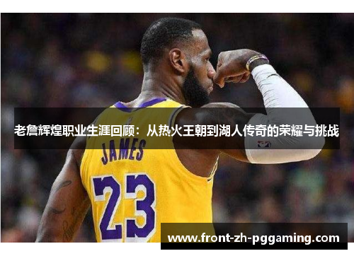 老詹辉煌职业生涯回顾：从热火王朝到湖人传奇的荣耀与挑战