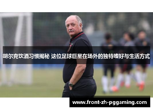 胡尔克饮酒习惯揭秘 这位足球巨星在场外的独特嗜好与生活方式