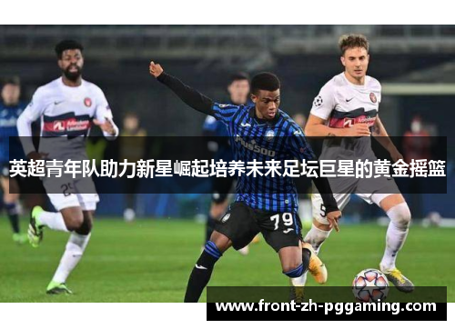 英超青年队助力新星崛起培养未来足坛巨星的黄金摇篮 英超青年队助力新星崛起培养未来足坛巨星的黄金摇篮