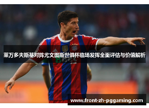 莱万多夫斯基对阵尤文图斯世俱杯临场发挥全面评估与价值解析 莱万多夫斯基对阵尤文图斯世俱杯临场发挥全面评估与价值解析