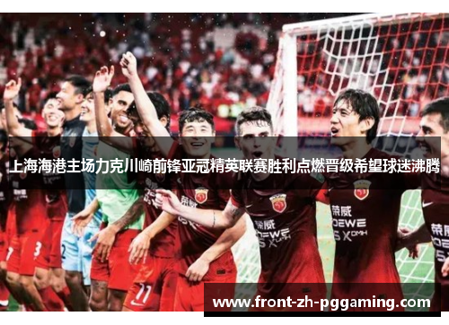 上海海港主场力克川崎前锋亚冠精英联赛胜利点燃晋级希望球迷沸腾
