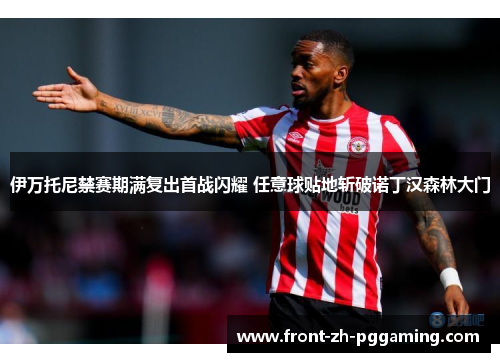 伊万托尼禁赛期满复出首战闪耀 任意球贴地斩破诺丁汉森林大门 伊万托尼禁赛期满复出首战闪耀 任意球贴地斩破诺丁汉森林大门