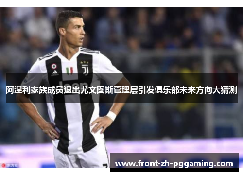 阿涅利家族成员退出尤文图斯管理层引发俱乐部未来方向大猜测