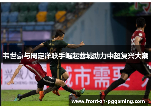 韦世豪与周定洋联手崛起蓉城助力中超复兴大潮